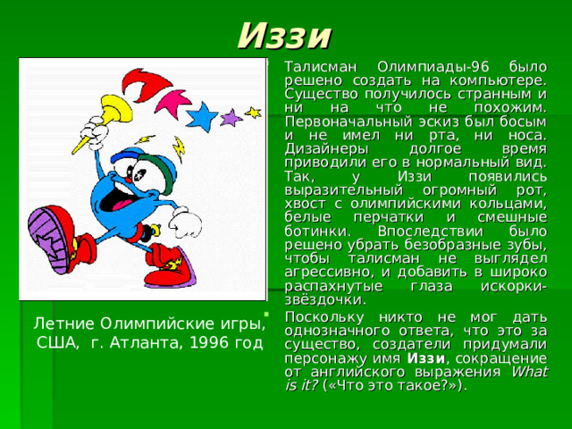 Иззи Талисман Олимпиады-96 было решено создать на компьютере. Существо получилось странным и ни на что не похожим. Первоначальный эскиз был босым и не имел ни рта, ни носа. Дизайнеры долгое время приводили его в нормальный вид. Так, у Иззи появились выразительный огромный рот, хвост с олимпийскими кольцами, белые перчатки и смешные ботинки. Впоследствии было решено убрать безобразные зубы, чтобы талисман не выглядел агрессивно, и добавить в широко распахнутые глаза искорки-звёздочки. Поскольку никто не мог дать однозначного ответа, что это за существо, создатели придумали персонажу имя Иззи , сокращение от английского выражения What is it? («Что это такое?»). Летние Олимпийские игры, США, г. Атланта, 1996 год 