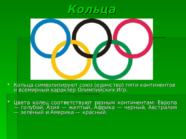  Кольца Кольца символизируют союз (единство) пяти континентов  и всемирный характер Олимпийских Игр.  Цвета колец соответствуют разным континентам: Европа — голубой, Азия — желтый, Африка — черный, Австралия — зеленый и Америка — красный . 