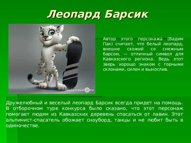 Леопард Барсик Автор этого персонажа (Вадим Пак) считает, что белый леопард, внешне схожий со снежным барсом, — отличный символ для Кавказского региона. Ведь этот зверь хорошо знаком с горными склонами, силен и вынослив. Дружелюбный и веселый леопард Барсик всегда придет на помощь. В отборочном туре конкурса было сказано, что этот персонаж помогает людям из Кавказских деревень спасаться от лавин. Этот альпинист-спасатель обожает сноуборд, танцы и не любит быть в одиночестве. 