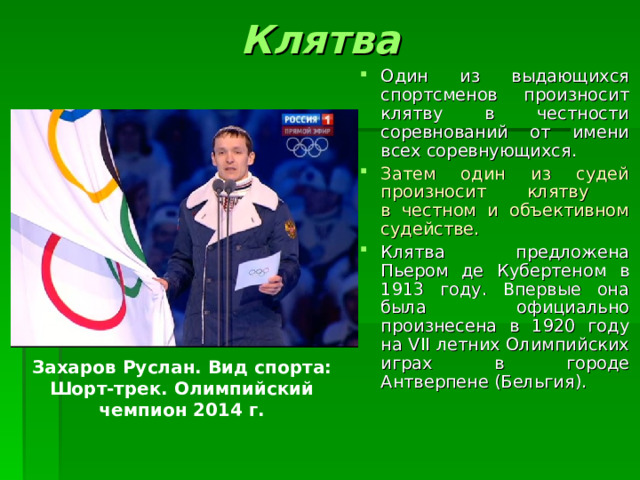 Клятва Один из выдающихся спортсменов произносит клятву в честности соревнований от имени всех соревнующихся. Затем один из судей произносит клятву  в честном и объективном судействе. Клятва предложена Пьером де Кубертеном в 1913 году. Впервые она была официально произнесена в 1920 году на VII летних Олимпийских играх в городе Антверпене (Бельгия). Захаров Руслан. Вид спорта: Шорт-трек. Олимпийский чемпион 2014 г. 