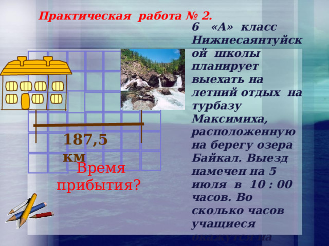 Практическая работа № 2. 6 «А» класс Нижнесаянтуйской школы планирует выехать на летний отдых на турбазу Максимиха, расположенную на берегу озера Байкал. Выезд намечен на 5 июля в 10 : 00 часов. Во сколько часов учащиеся окажутся на берегу Байкала, если скорость движения автобуса 50 км/ч. 187,5 км  Время прибытия? 