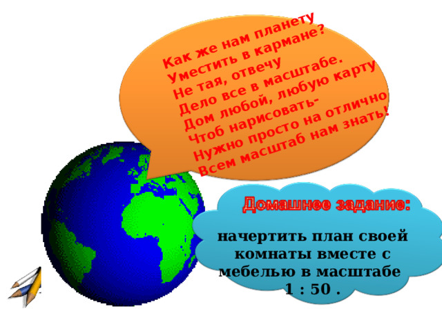 Как же нам планету Уместить в кармане? Не тая, отвечу Дело все в масштабе. Дом любой, любую карту Чтоб нарисовать- Нужно просто на отлично Всем масштаб нам знать! начертить план своей комнаты вместе с мебелью в масштабе 1 : 50 . 