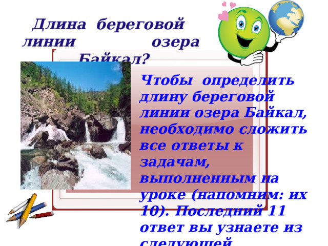 Длина береговой линии озера Байкал? Чтобы определить длину береговой линии озера Байкал, необходимо сложить все ответы к задачам, выполненным на уроке (напомним: их 10). Последний 11 ответ вы узнаете из следующей информации: 