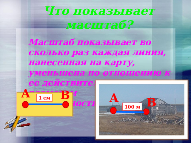 Что показывает масштаб? Масштаб показывает во сколько раз каждая линия, нанесенная на карту, уменьшена по отношению к ее действительным размерам на местности. A В A А 1 см В 100 м 