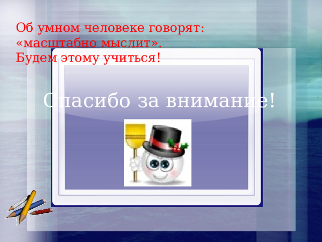 Об умном человеке говорят: «масштабно мыслит». Будем этому учиться! Спасибо за внимание! 