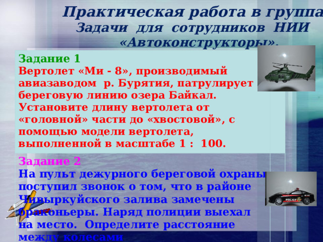  Практическая работа в группах.  Задачи для сотрудников НИИ  «Автоконструкторы».  Задание 1 Вертолет «Ми - 8», производимый авиазаводом р. Бурятия, патрулирует береговую линию озера Байкал. Установите длину вертолета от «головной» части до «хвостовой», с помощью модели вертолета, выполненной в масштабе 1 : 100. Задание 2 На пульт дежурного береговой охраны поступил звонок о том, что в районе Чивыркуйского залива замечены браконьеры. Наряд полиции выехал на место. Определите расстояние между колесами  полицейского автомобиля по модели,  выполненной в масштабе 1 : 14. 
