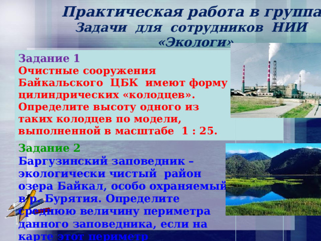  Практическая работа в группах.  Задачи для сотрудников НИИ  «Экологи».  Задание 1 Очистные сооружения Байкальского ЦБК имеют форму цилиндрических «колодцев». Определите высоту одного из таких колодцев по модели, выполненной в масштабе 1 : 25. Задание 2 Баргузинский заповедник – экологически чистый район озера Байкал, особо охраняемый в р. Бурятия. Определите среднюю величину периметра данного заповедника, если на карте этот периметр  равен 24 см и карта выполнена  в масштабе 1 : 1000000. 