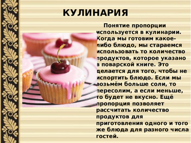 КУЛИНАРИЯ    Понятие пропорции используется в кулинарии. Когда мы готовим какое-либо блюдо, мы стараемся использовать то количество продуктов, которое указано в поварской книге. Это делается для того, чтобы не испортить блюдо. Если мы возьмём больше соли, то пересолим, а если меньше, то будет не вкусно. Ещё пропорция позволяет рассчитать количество продуктов для приготовления одного и того же блюда для разного числа гостей. 