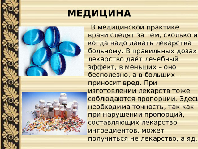 МЕДИЦИНА    В медицинской практике врачи следят за тем, сколько и когда надо давать лекарства больному. В правильных дозах лекарство даёт лечебный эффект, в меньших – оно бесполезно, а в больших – приносит вред. При изготовлении лекарств тоже соблюдаются пропорции. Здесь необходима точность, так как при нарушении пропорций, составляющих лекарство ингредиентов, может получиться не лекарство, а яд. 