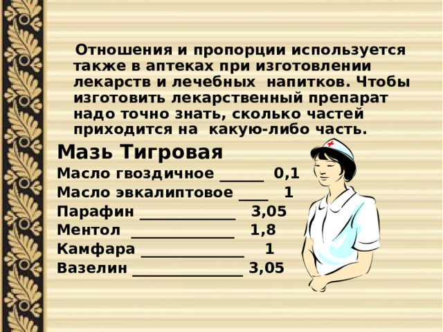  Отношения и пропорции используется также в аптеках при изготовлении лекарств и лечебных напитков. Чтобы изготовить лекарственный препарат надо точно знать, сколько частей приходится на какую-либо часть. Мазь Тигровая Масло гвоздичное ______ 0,1 Масло эвкалиптовое ____ 1 Парафин _____________ 3,05 Ментол ______________ 1,8 Камфара ______________ 1 Вазелин _______________ 3,05 