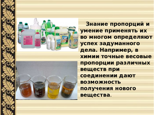  Знание пропорций и умение применять их во многом определяют успех задуманного дела. Например, в химии точные весовые пропорции различных веществ при соединении дают возможность получения нового вещества . 