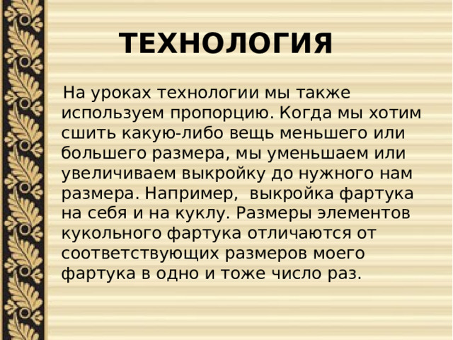 ТЕХНОЛОГИЯ  На уроках технологии мы также используем пропорцию. Когда мы хотим сшить какую-либо вещь меньшего или большего размера, мы уменьшаем или увеличиваем выкройку до нужного нам размера. Например, выкройка фартука на себя и на куклу. Размеры элементов кукольного фартука отличаются от соответствующих размеров моего фартука в одно и тоже число раз. 
