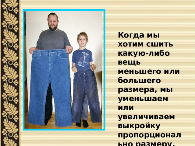 Когда мы хотим сшить какую-либо вещь меньшего или большего размера, мы уменьшаем или увеличиваем выкройку пропорционально размеру. 