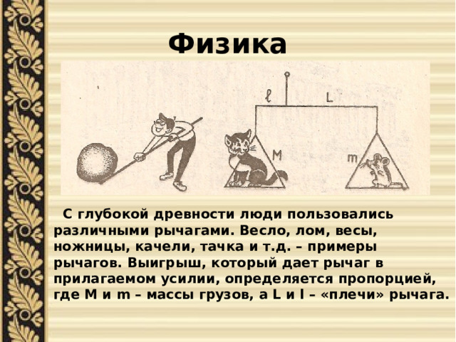 Физика  С глубокой древности люди пользовались различными рычагами. Весло, лом, весы, ножницы, качели, тачка и т.д. – примеры рычагов. Выигрыш, который дает рычаг в прилагаемом усилии, определяется пропорцией, где M и m – массы грузов, а L и l – «плечи» рычага. 