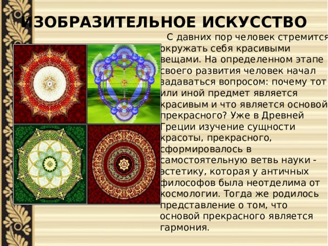 ИЗОБРАЗИТЕЛЬНОЕ ИСКУССТВО    С давних пор человек стремится окружать себя красивыми вещами. На определенном этапе своего развития человек начал задаваться вопросом: почему тот или иной предмет является красивым и что является основой прекрасного? Уже в Древней Греции изучение сущности красоты, прекрасного, сформировалось в самостоятельную ветвь науки - эстетику, которая у античных философов была неотделима от космологии. Тогда же родилось представление о том, что основой прекрасного является гармония. 