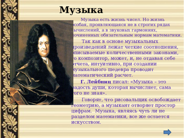 Музыка  Музыка есть жизнь чисел. Но жизнь особая, проявляющаяся не в строгих рядах вычислений, а в звуковых гармониях, починенных обязательным нормам математики.  Так как в основе музыкальных произведений лежат четкие соотношения, описываемые количественными законами, то композитор, может, и, не отдавая себе отчета, интуитивно, при создании музыкального шедевра проводит математический расчет.  Г. Лейбниц писал: «Музыка – это радость души, которая вычисляет, сама того не зная».  Говорят, что рисовальщик освобождает геометрию, а музыкант отворяет простор цифрам. Музыка, являясь чуть ли не разделом математики, все же остается искусством. 