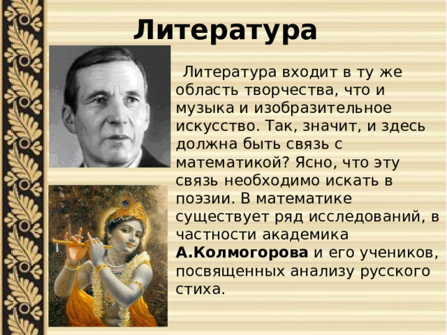 Литература  Литература входит в ту же область творчества, что и музыка и изобразительное искусство. Так, значит, и здесь должна быть связь с математикой? Ясно, что эту связь необходимо искать в поэзии. В математике существует ряд исследований, в частности академика А.Колмогорова и его учеников, посвященных анализу русского стиха. 