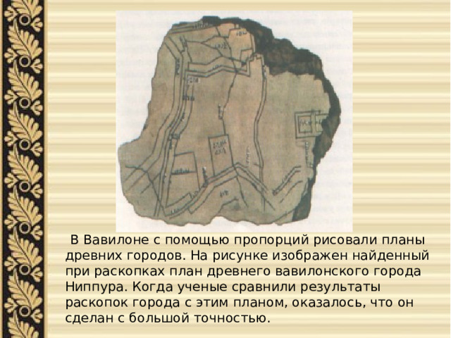  В Вавилоне с помощью пропорций рисовали планы древних городов. На рисунке изображен найденный при раскопках план древнего вавилонского города Ниппура. Когда ученые сравнили результаты раскопок города с этим планом, оказалось, что он сделан с большой точностью. 