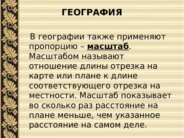 ГЕОГРАФИЯ    В географии также применяют пропорцию – масштаб . Масштабом называют отношение длины отрезка на карте или плане к длине соответствующего отрезка на местности. Масштаб показывает во сколько раз расстояние на плане меньше, чем указанное расстояние на самом деле. 