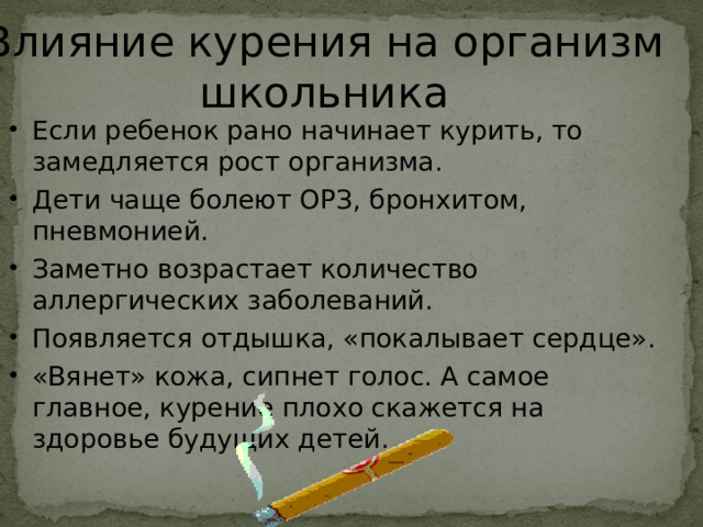 Влияние курения на организм школьника Если ребенок рано начинает курить, то замедляется рост организма. Дети чаще болеют ОРЗ, бронхитом, пневмонией. Заметно возрастает количество аллергических заболеваний. Появляется отдышка, «покалывает сердце». «Вянет» кожа, сипнет голос. А самое главное, курение плохо скажется на здоровье будущих детей.  