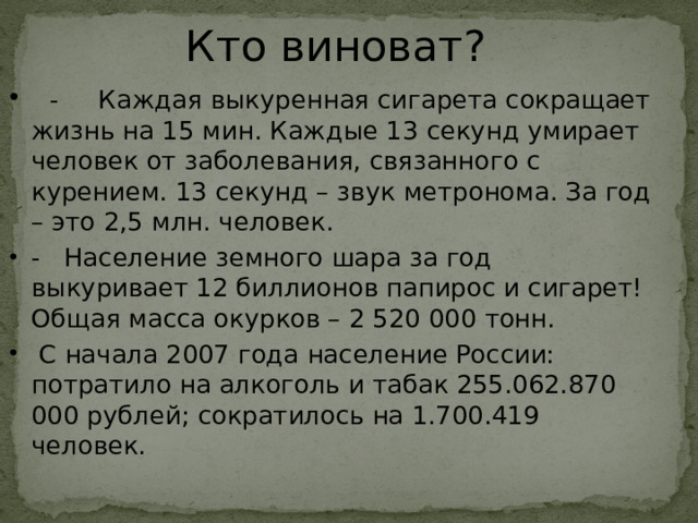 Кто виноват?   - Каждая выкуренная сигарета сокращает жизнь на 15 мин. Каждые 13 секунд умирает человек от заболевания, связанного с курением. 13 секунд – звук метронома. За год – это 2,5 млн. человек. - Население земного шара за год выкуривает 12 биллионов папирос и сигарет! Общая масса окурков – 2 520 000 тонн.  С начала 2007 года население России: потратило на алкоголь и табак 255.062.870 000 рублей; сократилось на 1.700.419 человек. 22 