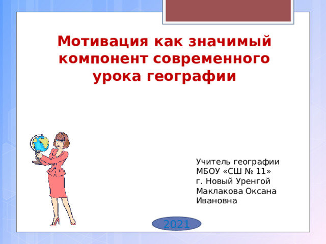 Мотивация как значимый компонент современного урока географии Учитель географии МБОУ «СШ № 11» г. Новый Уренгой Маклакова Оксана Ивановна 2021 