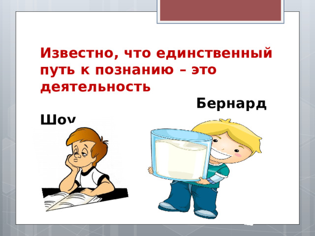 Известно, что единственный путь к познанию – это деятельность   Бернард Шоу  