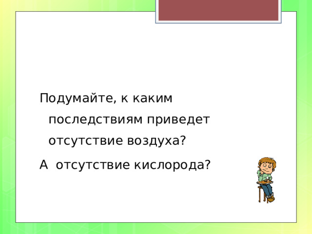 Подумайте, к каким последствиям приведет отсутствие воздуха? А отсутствие кислорода? 