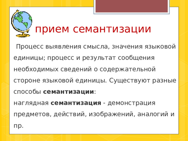  прием семантизации  Процесс выявления смысла, значения языковой единицы; процесс и результат сообщения необходимых сведений о содержательной стороне языковой единицы. Существуют разные способы  семантизации : наглядная  семантизация  - демонстрация предметов, действий, изображений, аналогий и пр. 