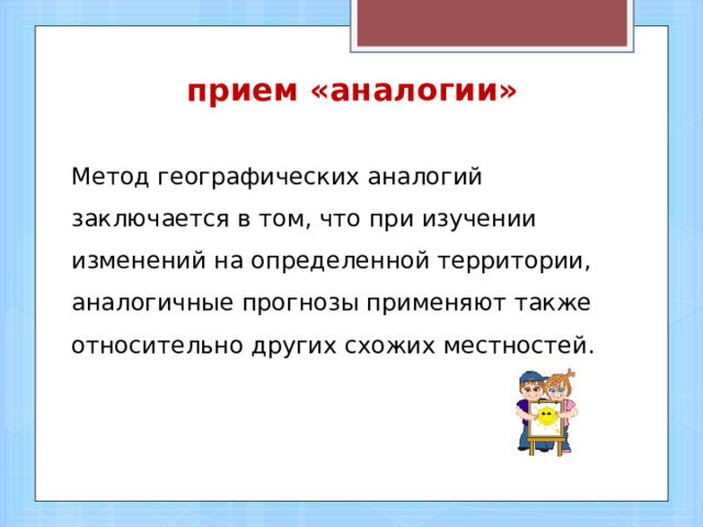 прием «аналогии» Метод географических аналогий заключается в том, что при изучении изменений на определенной территории, аналогичные прогнозы применяют также относительно других схожих местностей.   