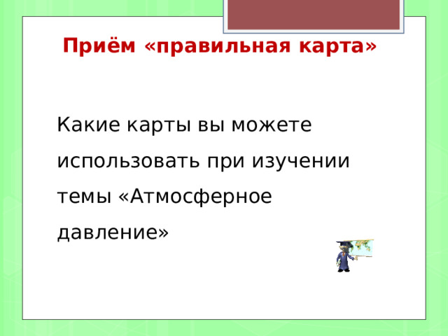 Приём «правильная карта»    Какие карты вы можете использовать при изучении темы «Атмосферное давление» 
