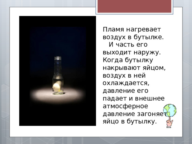 Пламя нагревает воздух в бутылке. И часть его выходит наружу. Когда бутылку накрывают яйцом, воздух в ней охлаждается, давление его падает и внешнее атмосферное давление загоняет яйцо в бутылку. 