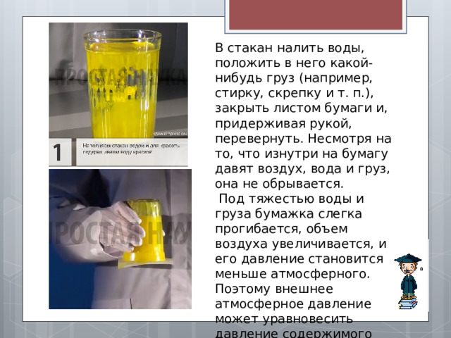 В стакан налить воды, положить в него какой-нибудь груз (например, стирку, скрепку и т. п.), закрыть листом бумаги и, придерживая рукой, перевернуть. Несмотря на то, что изнутри на бумагу давят воздух, вода и груз, она не обрывается.  Под тяжестью воды и груза бумажка слегка прогибается, объем воздуха увеличивается, и его давление становится меньше атмосферного. Поэтому внешнее атмосферное давление может уравновесить давление содержимого стакана. 