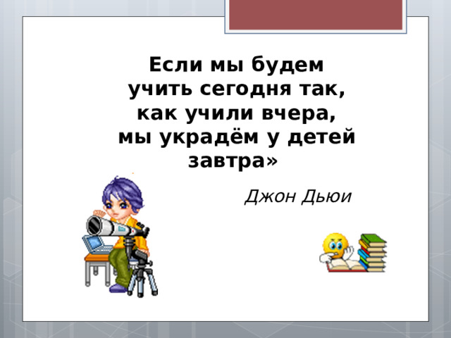 Если мы будем учить сегодня так, как учили вчера, мы украдём у детей завтра»  Джон Дьюи 