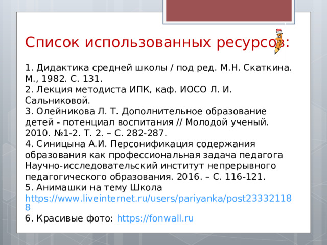 Список использованных ресурсов: 1. Дидактика средней школы / под ред. М.Н. Скаткина. М., 1982. С. 131. 2. Лекция методиста ИПК, каф. ИОСО Л. И. Сальниковой. 3. Олейникова Л. Т. Дополнительное образование детей - потенциал воспитания // Молодой ученый. 2010. №1-2. Т. 2. – С. 282-287. 4. Синицына А.И. Персонификация содержания образования как профессиональная задача педагога Научно-исследовательский институт непрерывного педагогического образования. 2016. – С. 116-121. 5. Анимашки на тему Школа https://www.liveinternet.ru/users/pariyanka/post233321188 6. Красивые фото: https://fonwall.ru 
