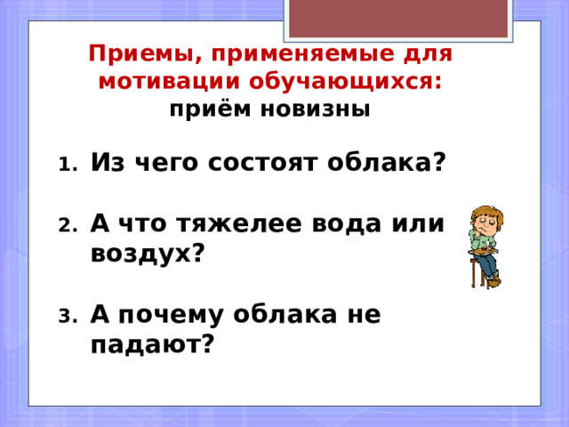       Приемы, применяемые для мотивации обучающихся:  приём новизны Из чего состоят облака?   А что тяжелее вода или воздух?  А почему облака не падают? 