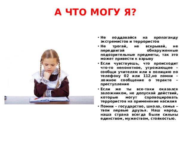 А ЧТО МОГУ Я?   Не поддавайся на пропаганду экстремистов и террористов Не трогай, не вскрывай, не передвигай обнаруженные подозрительные предметы, так это может привести к взрыву Если чувствуешь, что происходит что-то непонятное, угрожающее – сообщи учителям или в полицию по телефону 02 или 112,но помни – ложное сообщение о теракте – преступление Если же ты все-таки оказался заложником, не допускай действий, которые могут спровоцировать террористов на применение насилия Помни – государство, школа, семья – твои первые друзья. Наш народ, наша страна всегда были сильны единством, мужеством, стойкостью. 