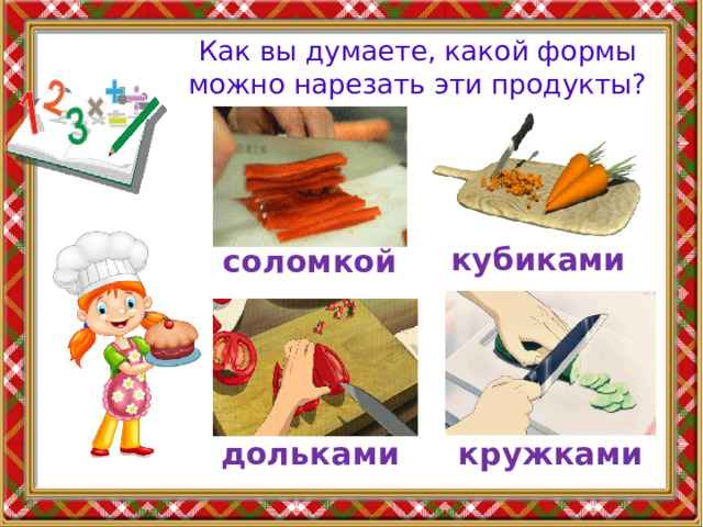 Как вы думаете, какой формы можно нарезать эти продукты? кубиками соломкой дольками кружками 