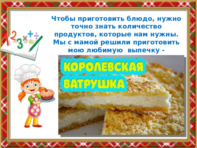 Чтобы приготовить блюдо, нужно точно знать количество продуктов, которые нам нужны. Мы с мамой решили приготовить мою любимую выпечку - Королевскую ватрушку. 