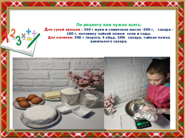 По рецепту нам нужно взять:  Д ля сухой крошки : 350 г муки и сливочное масло -200 г, сахара -180 г, половину чайной ложки соли и соды.  Для начинки: 500 г творога, 4 яйца, 100г сахара, чайная ложка ванильного сахара. 
