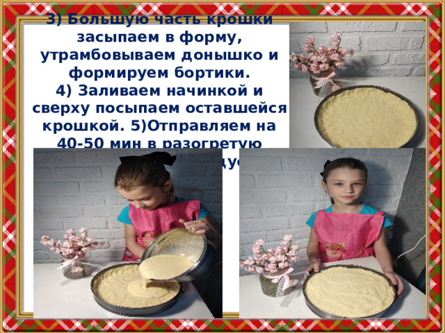 3) Большую часть крошки засыпаем в форму, утрамбовываем донышко и формируем бортики.  4) Заливаем начинкой и сверху посыпаем оставшейся крошкой. 5)Отправляем на 40-50 мин в разогретую духовку до 180 градусов. 