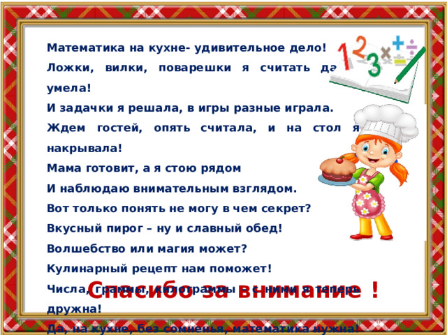 Математика на кухне- удивительное дело! Ложки, вилки, поварешки я считать давно умела! И задачки я решала, в игры разные играла. Ждем гостей, опять считала, и на стол я накрывала! Мама готовит, а я стою рядом И наблюдаю внимательным взглядом. Вот только понять не могу в чем секрет? Вкусный пирог – ну и славный обед! Волшебство или магия может? Кулинарный рецепт нам поможет! Числа, граммы, килограммы – с ними я теперь дружна! Да, на кухне, без сомненья, математика нужна! Спасибо за внимание ! 