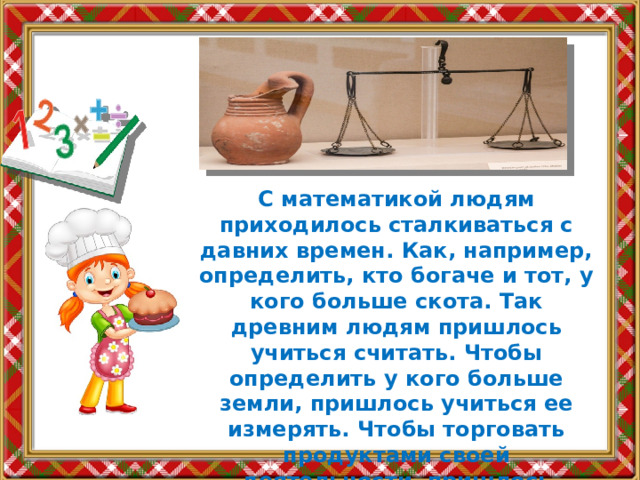 С математикой людям приходилось сталкиваться с давних времен. Как, например, определить, кто богаче и тот, у кого больше скота. Так древним людям пришлось учиться считать. Чтобы определить у кого больше земли, пришлось учиться ее измерять. Чтобы торговать продуктами своей деятельности, пришлось придумать единицы массы. 