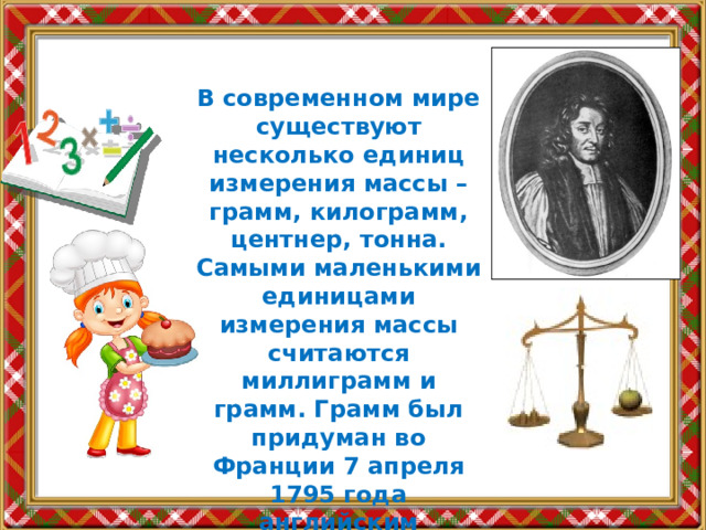 В современном мире существуют несколько единиц измерения массы – грамм, килограмм, центнер, тонна. Самыми маленькими единицами измерения массы считаются миллиграмм и грамм. Грамм был придуман во Франции 7 апреля 1795 года английским философом Джоном Уипкинсом. 
