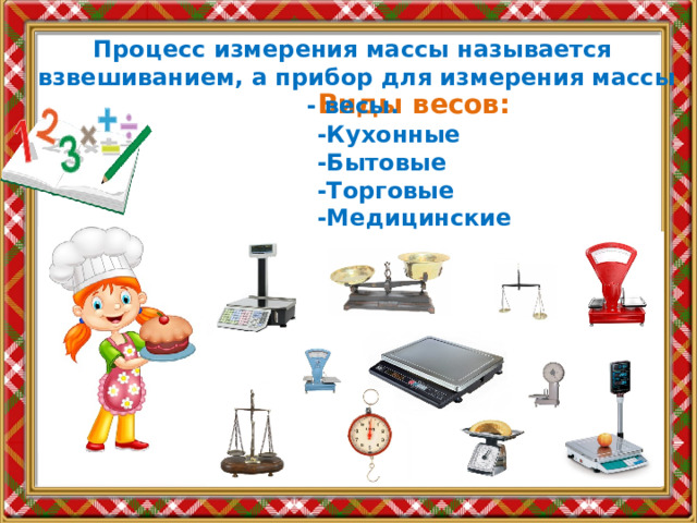 Процесс измерения массы называется взвешиванием, а прибор для измерения массы - весы.  Виды весов:  -Кухонные  -Бытовые  -Торговые  -Медицинские 
