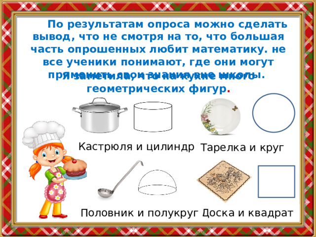  По результатам опроса можно сделать вывод, что не смотря на то, что большая часть опрошенных любит математику. не все ученики понимают, где они могут применить свои знания вне школы. Я заметила, что на кухне много геометрических фигур . Кастрюля и цилиндр Тарелка и круг Доска и квадрат Половник и полукруг 
