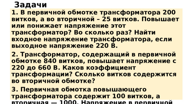 Задачи 1. В первичной обмотке трансформатора 200 витков, а во вторичной – 25 витков. Повышает или понижает напряжение этот трансформатор? Во сколько раз? Найти входное напряжение трансформатора, если выходное напряжение 220 В. 2. Трансформатор, содержащий в первичной обмотке 840 витков, повышает напряжение с 220 до 660 В. Каков коэффициент трансформации? Сколько витков содержится во вторичной обмотке? 3. Первичная обмотка повышающего трансформатора содержит 100 витков, а вторичная — 1000. Напряжение в первичной цепи 120 В. Каково напряжение во вторичной цепи, если потерь энергии нет? 