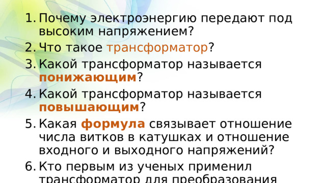 Почему электроэнергию передают под высоким напряжением? Что такое трансформатор ? Какой трансформатор называется понижающим ? Какой трансформатор называется повышающим ? Какая формула связывает отношение числа витков в катушках и отношение входного и выходного напряжений? Кто первым из ученых применил трансформатор для преобразования напряжения? 