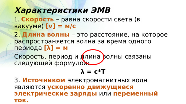 Характеристики ЭМВ 1. Скорость – равна скорости света (в вакууме) [v] = м/с 2. Длина волны – это расстояние, на которое распространяется волна за время одного периода [λ] = м Скорость, период и длина волны связаны следующей формулой: λ = с*Т 3. Источником электромагнитных волн являются ускоренно движущиеся электрические заряды или переменный ток. 4. ЭМВ могут распространяться и в вакууме. 