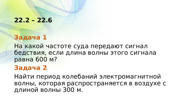 22.2 – 22.6 Задача 1 На какой частоте суда передают сигнал бедствия, если длина волны этого сигнала равна 600 м? Задача 2 Найти период колебаний электромагнитной волны, которая распространяется в воздухе с длиной волны 300 м. 